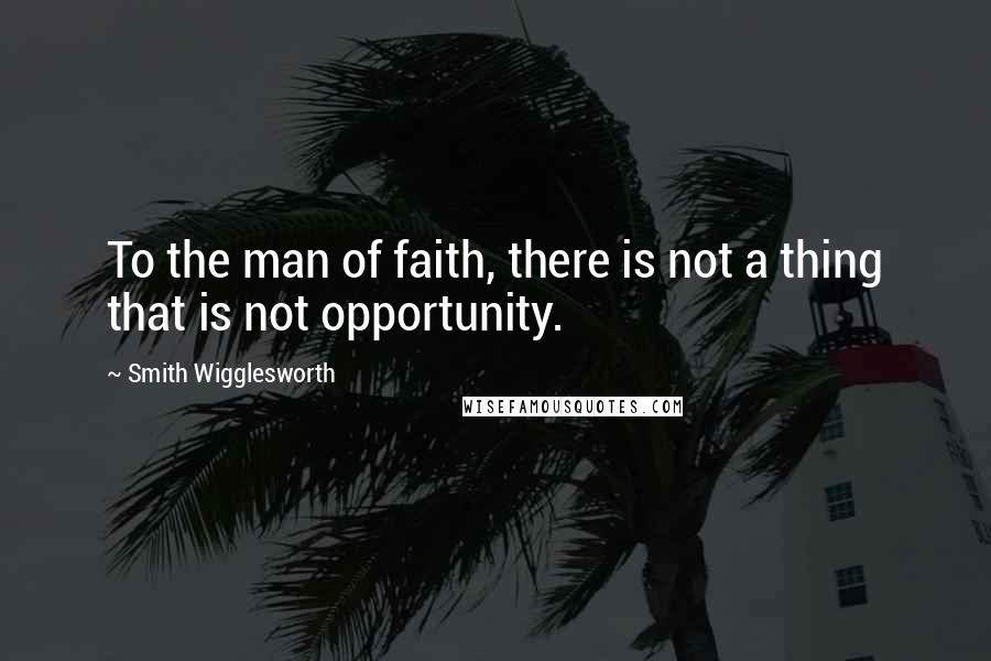 Smith Wigglesworth Quotes: To the man of faith, there is not a thing that is not opportunity.