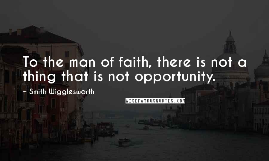 Smith Wigglesworth Quotes: To the man of faith, there is not a thing that is not opportunity.