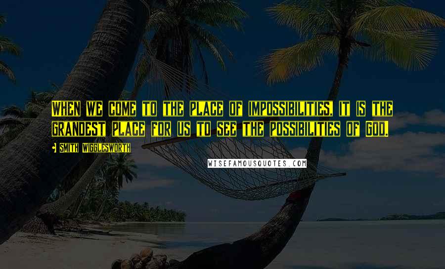 Smith Wigglesworth Quotes: When we come to the place of impossibilities, it is the grandest place for us to see the possibilities of God.