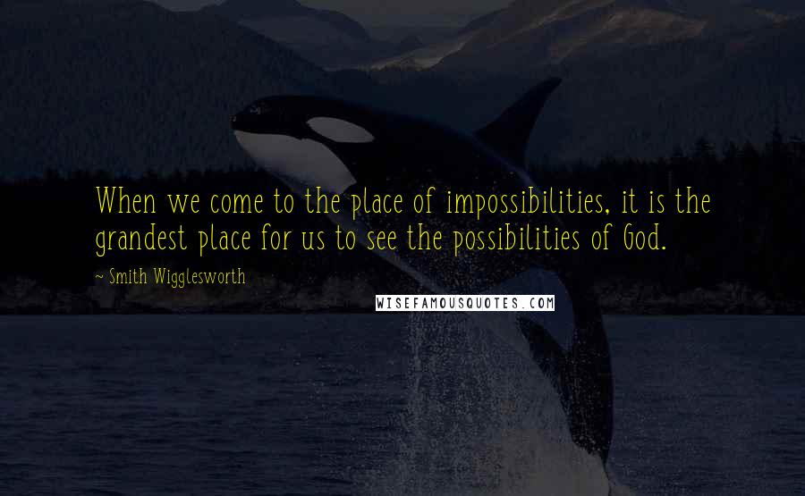 Smith Wigglesworth Quotes: When we come to the place of impossibilities, it is the grandest place for us to see the possibilities of God.