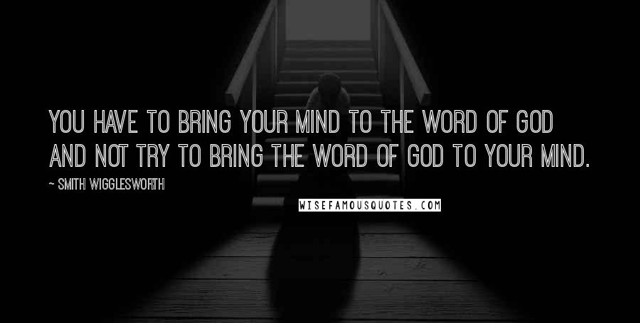 Smith Wigglesworth Quotes: You have to bring your mind to the Word of God and not try to bring the Word of God to your mind.