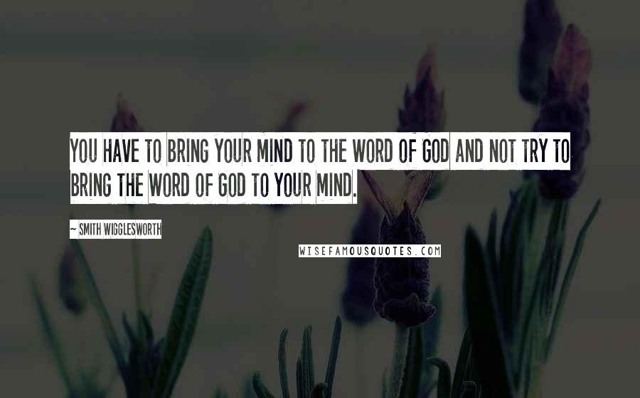 Smith Wigglesworth Quotes: You have to bring your mind to the Word of God and not try to bring the Word of God to your mind.