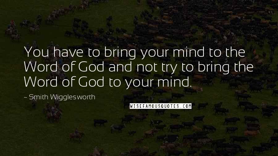 Smith Wigglesworth Quotes: You have to bring your mind to the Word of God and not try to bring the Word of God to your mind.