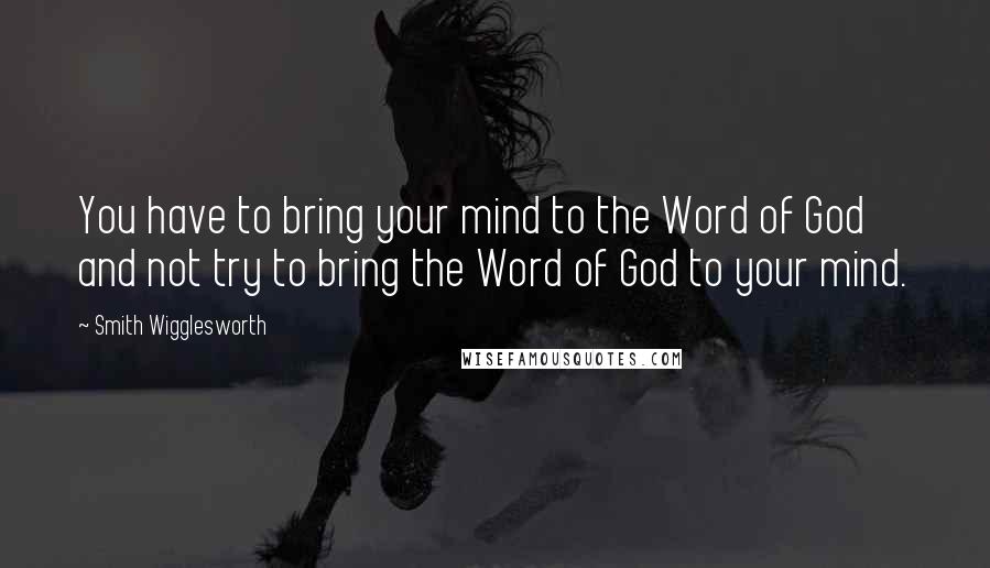 Smith Wigglesworth Quotes: You have to bring your mind to the Word of God and not try to bring the Word of God to your mind.