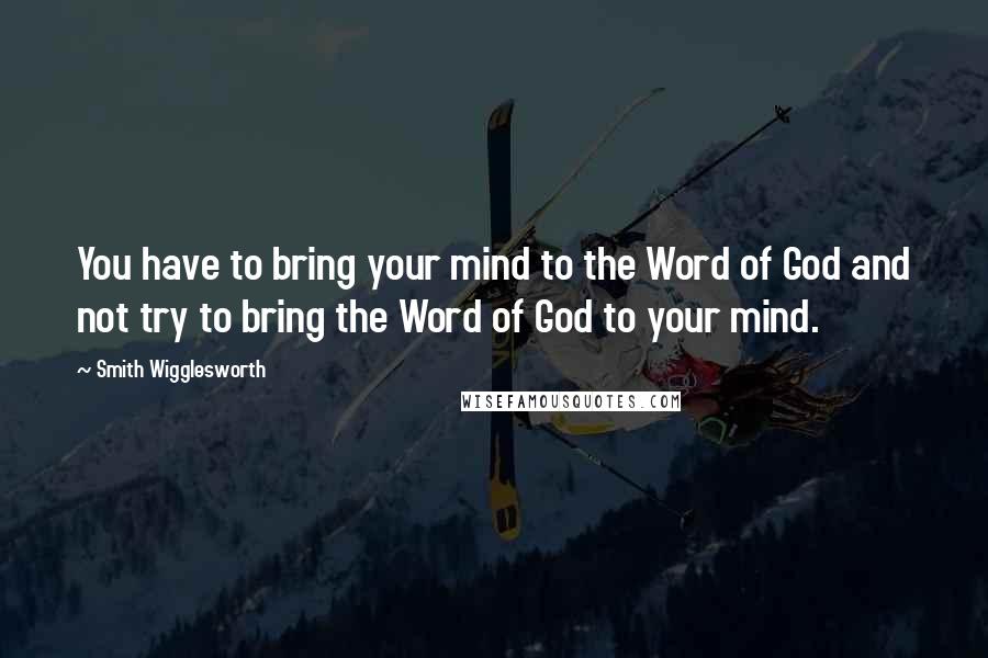Smith Wigglesworth Quotes: You have to bring your mind to the Word of God and not try to bring the Word of God to your mind.