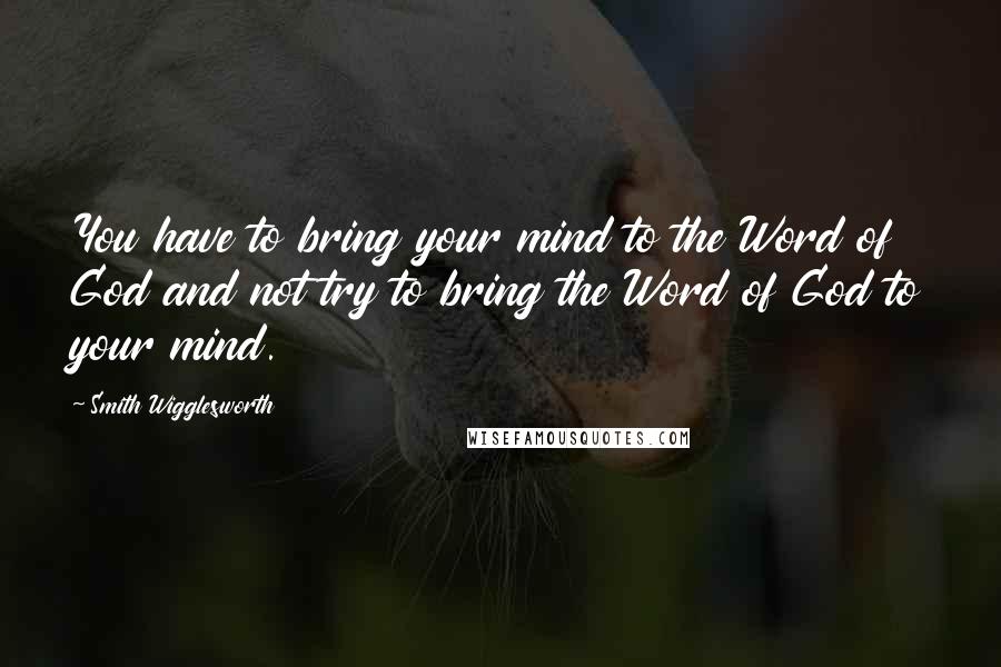 Smith Wigglesworth Quotes: You have to bring your mind to the Word of God and not try to bring the Word of God to your mind.