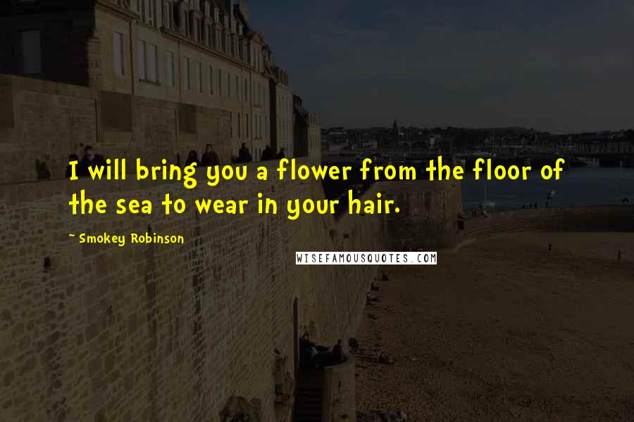 Smokey Robinson Quotes: I will bring you a flower from the floor of the sea to wear in your hair.