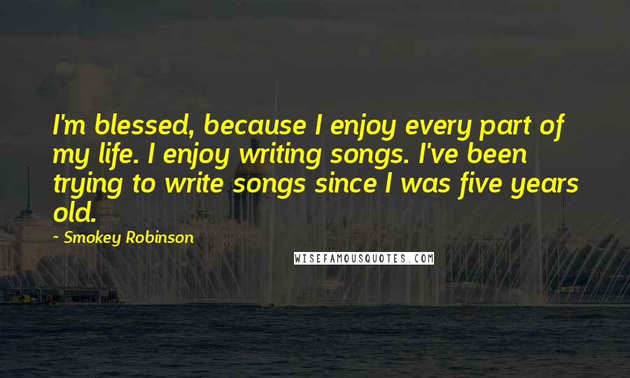 Smokey Robinson Quotes: I'm blessed, because I enjoy every part of my life. I enjoy writing songs. I've been trying to write songs since I was five years old.