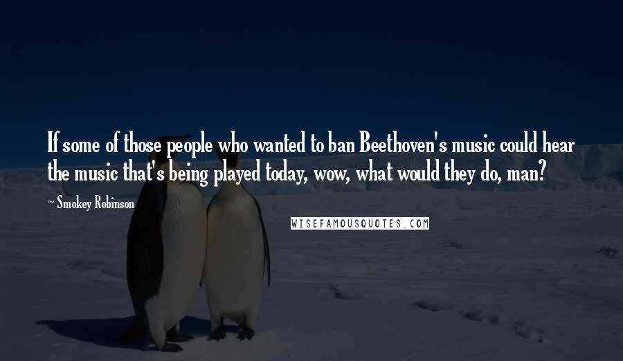 Smokey Robinson Quotes: If some of those people who wanted to ban Beethoven's music could hear the music that's being played today, wow, what would they do, man?
