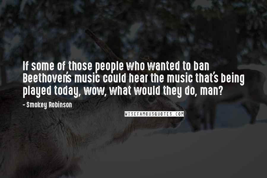 Smokey Robinson Quotes: If some of those people who wanted to ban Beethoven's music could hear the music that's being played today, wow, what would they do, man?