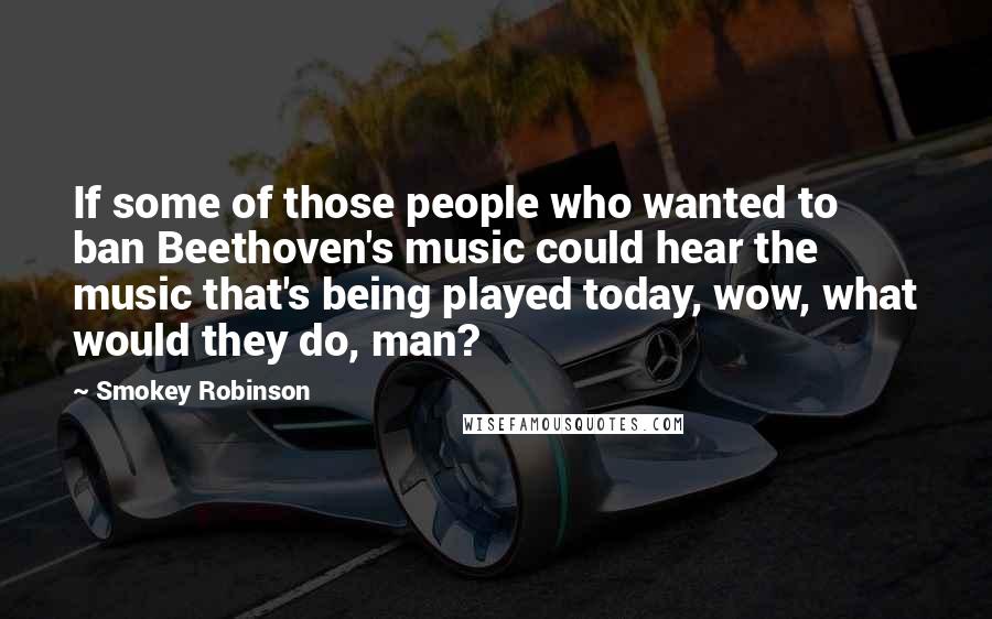 Smokey Robinson Quotes: If some of those people who wanted to ban Beethoven's music could hear the music that's being played today, wow, what would they do, man?