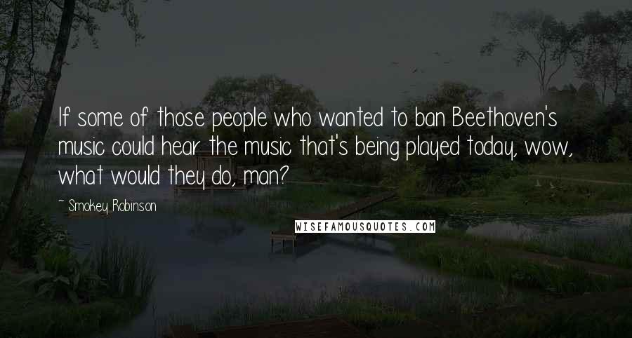 Smokey Robinson Quotes: If some of those people who wanted to ban Beethoven's music could hear the music that's being played today, wow, what would they do, man?