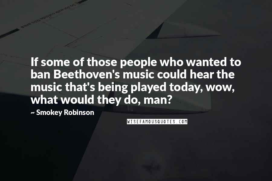 Smokey Robinson Quotes: If some of those people who wanted to ban Beethoven's music could hear the music that's being played today, wow, what would they do, man?