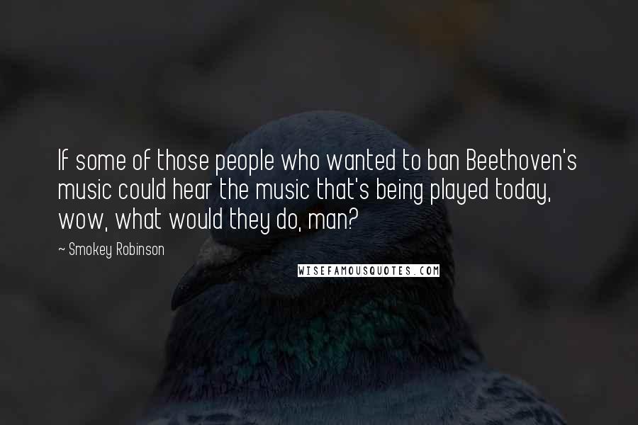 Smokey Robinson Quotes: If some of those people who wanted to ban Beethoven's music could hear the music that's being played today, wow, what would they do, man?