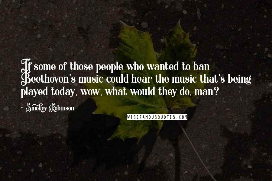 Smokey Robinson Quotes: If some of those people who wanted to ban Beethoven's music could hear the music that's being played today, wow, what would they do, man?