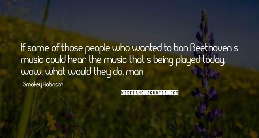 Smokey Robinson Quotes: If some of those people who wanted to ban Beethoven's music could hear the music that's being played today, wow, what would they do, man?