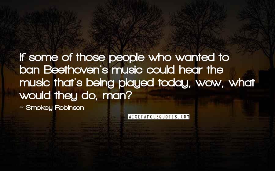 Smokey Robinson Quotes: If some of those people who wanted to ban Beethoven's music could hear the music that's being played today, wow, what would they do, man?