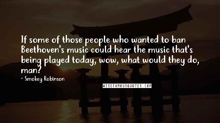 Smokey Robinson Quotes: If some of those people who wanted to ban Beethoven's music could hear the music that's being played today, wow, what would they do, man?