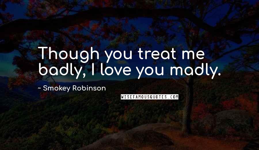 Smokey Robinson Quotes: Though you treat me badly, I love you madly.