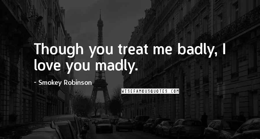 Smokey Robinson Quotes: Though you treat me badly, I love you madly.