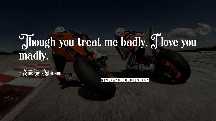 Smokey Robinson Quotes: Though you treat me badly, I love you madly.