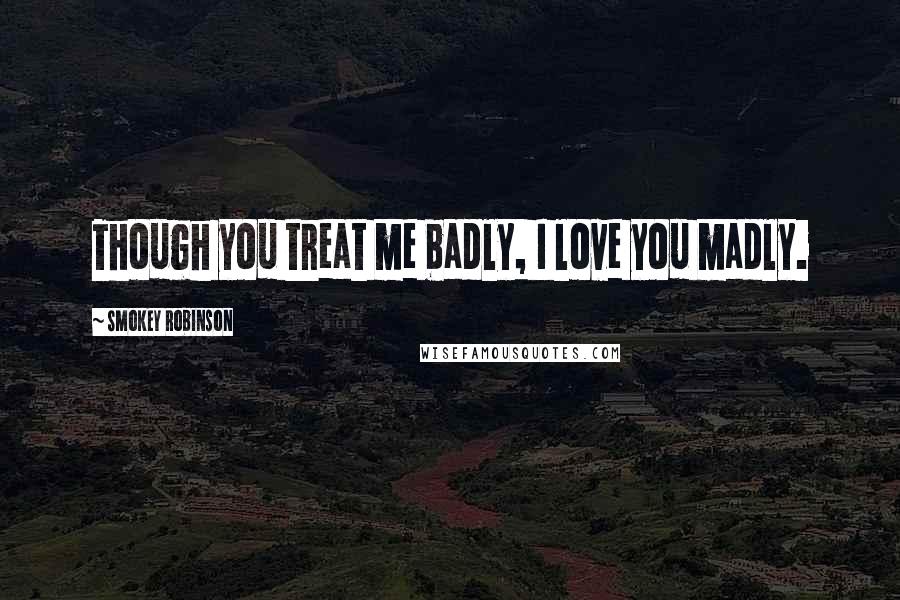 Smokey Robinson Quotes: Though you treat me badly, I love you madly.