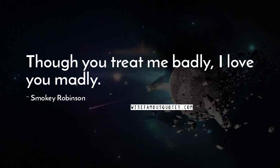 Smokey Robinson Quotes: Though you treat me badly, I love you madly.