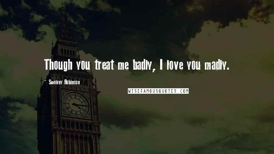 Smokey Robinson Quotes: Though you treat me badly, I love you madly.