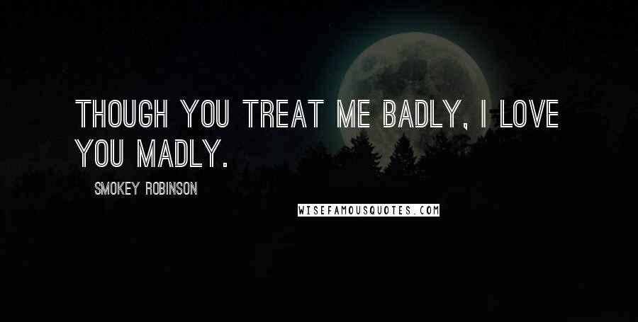 Smokey Robinson Quotes: Though you treat me badly, I love you madly.