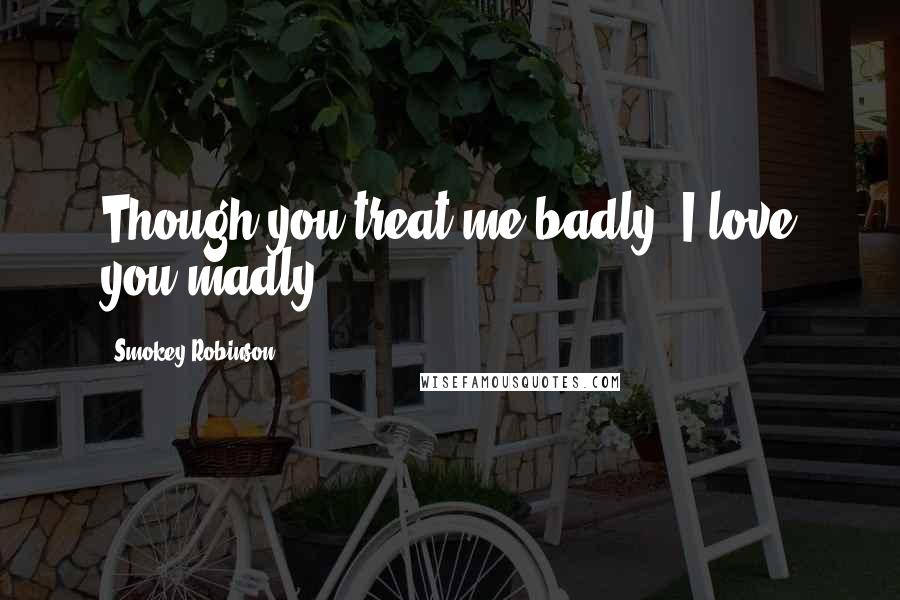 Smokey Robinson Quotes: Though you treat me badly, I love you madly.