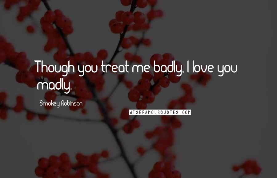 Smokey Robinson Quotes: Though you treat me badly, I love you madly.