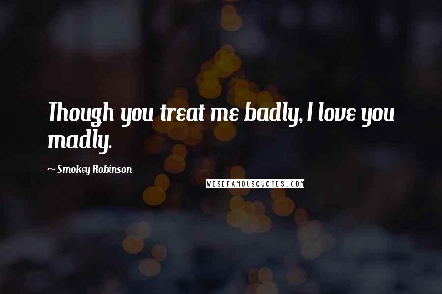 Smokey Robinson Quotes: Though you treat me badly, I love you madly.