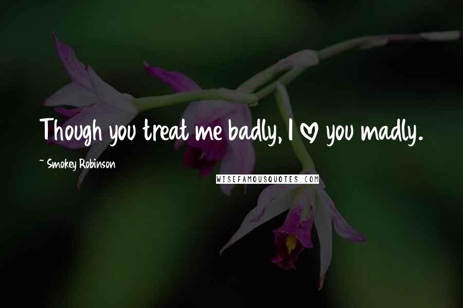 Smokey Robinson Quotes: Though you treat me badly, I love you madly.