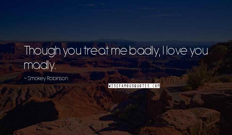 Smokey Robinson Quotes: Though you treat me badly, I love you madly.
