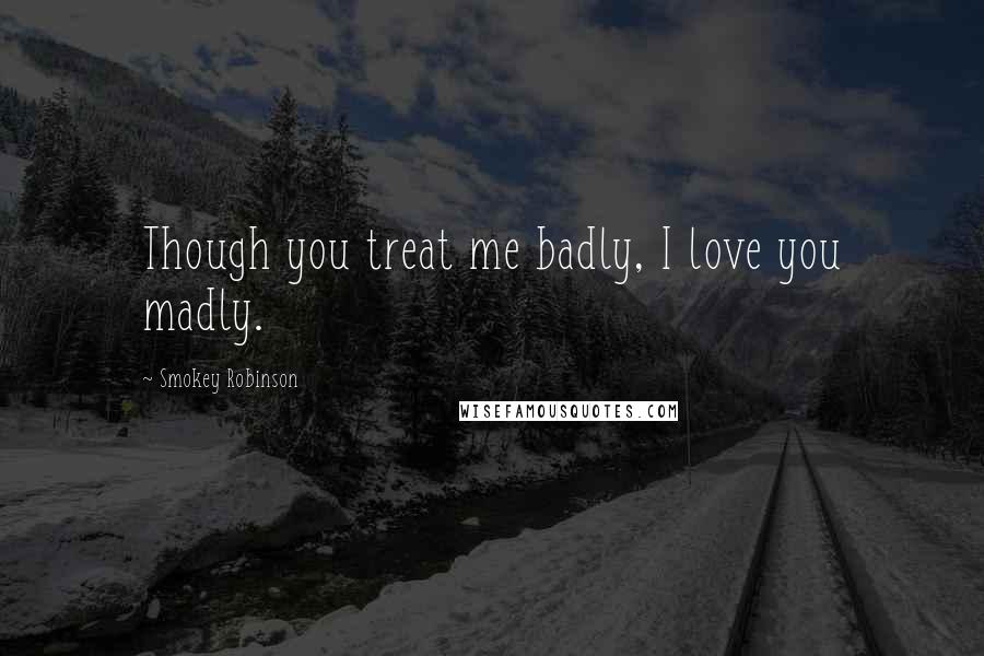 Smokey Robinson Quotes: Though you treat me badly, I love you madly.