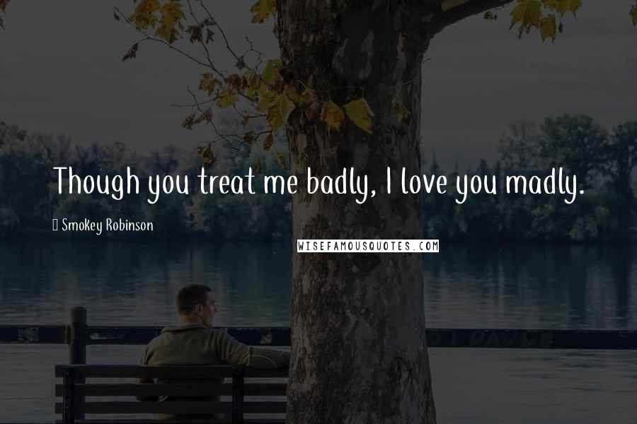 Smokey Robinson Quotes: Though you treat me badly, I love you madly.