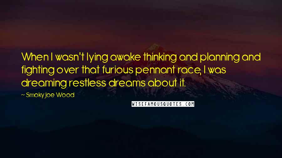 Smoky Joe Wood Quotes: When I wasn't lying awake thinking and planning and fighting over that furious pennant race, I was dreaming restless dreams about it.