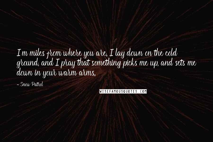 Snow Patrol Quotes: I'm miles from where you are. I lay down on the cold ground, and I pray that something picks me up, and sets me down in your warm arms.