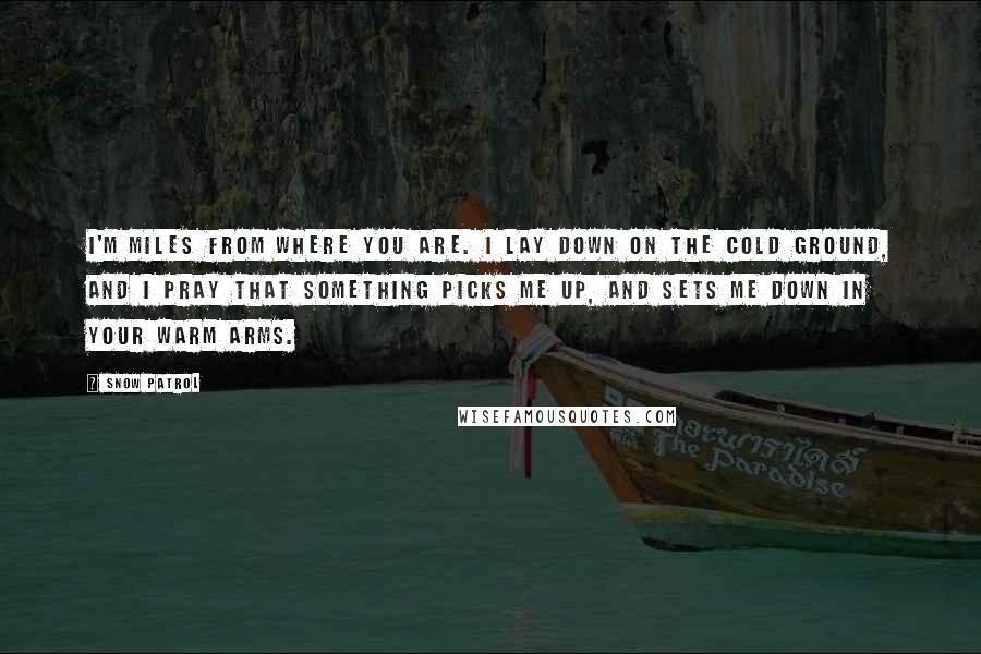 Snow Patrol Quotes: I'm miles from where you are. I lay down on the cold ground, and I pray that something picks me up, and sets me down in your warm arms.