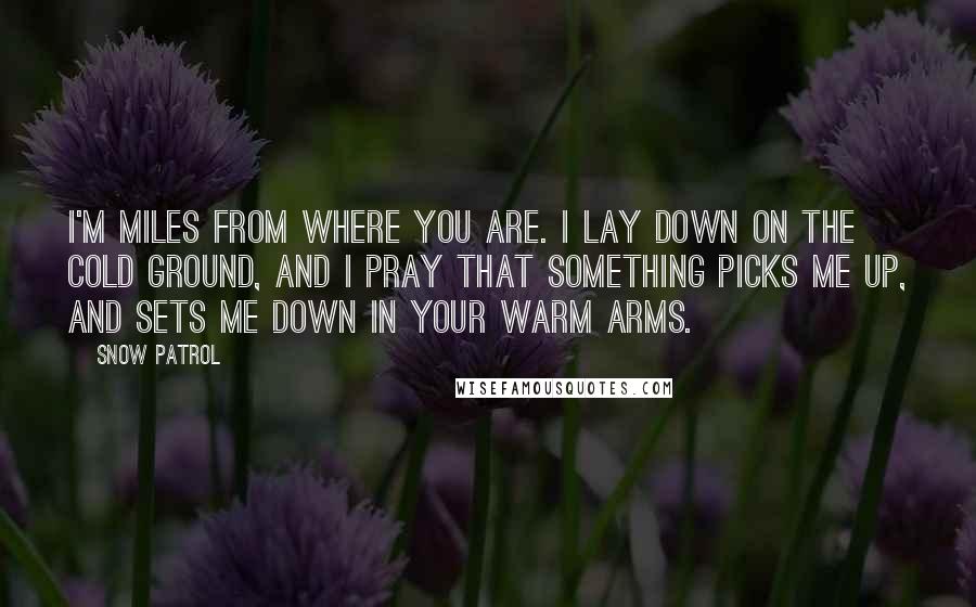 Snow Patrol Quotes: I'm miles from where you are. I lay down on the cold ground, and I pray that something picks me up, and sets me down in your warm arms.