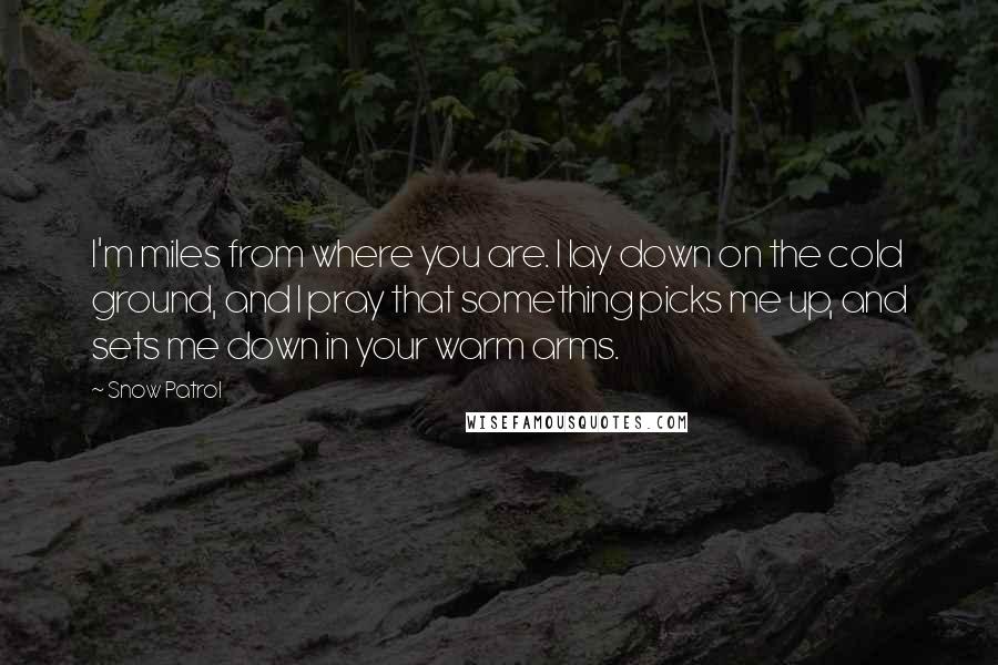 Snow Patrol Quotes: I'm miles from where you are. I lay down on the cold ground, and I pray that something picks me up, and sets me down in your warm arms.