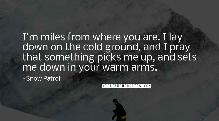 Snow Patrol Quotes: I'm miles from where you are. I lay down on the cold ground, and I pray that something picks me up, and sets me down in your warm arms.