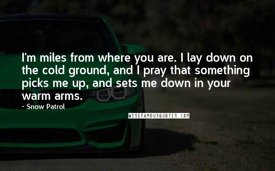 Snow Patrol Quotes: I'm miles from where you are. I lay down on the cold ground, and I pray that something picks me up, and sets me down in your warm arms.