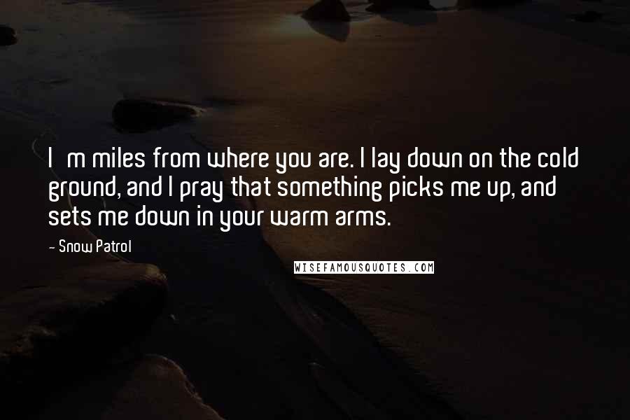 Snow Patrol Quotes: I'm miles from where you are. I lay down on the cold ground, and I pray that something picks me up, and sets me down in your warm arms.