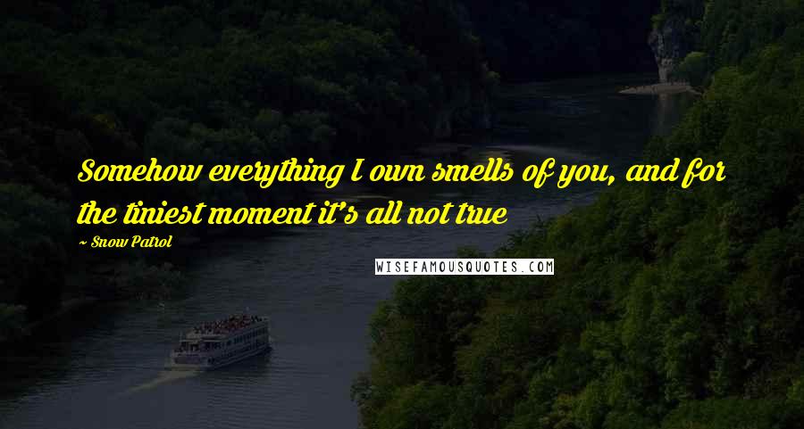 Snow Patrol Quotes: Somehow everything I own smells of you, and for the tiniest moment it's all not true