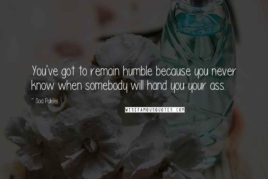 Soa Palelei Quotes: You've got to remain humble because you never know when somebody will hand you your ass.