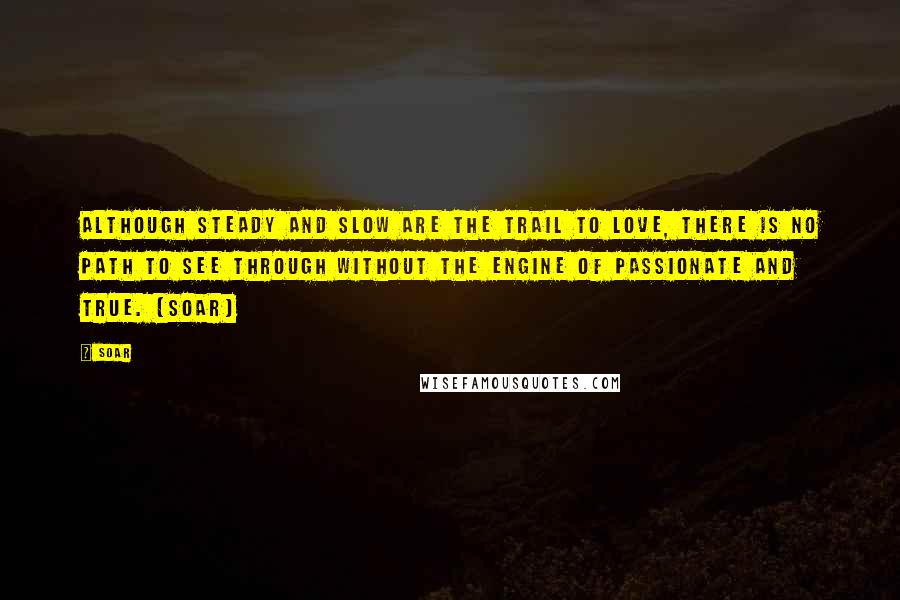 Soar Quotes: Although steady and slow are the trail to love, there is no path to see through without the engine of passionate and true. (Soar)