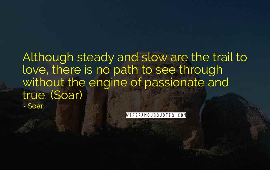 Soar Quotes: Although steady and slow are the trail to love, there is no path to see through without the engine of passionate and true. (Soar)