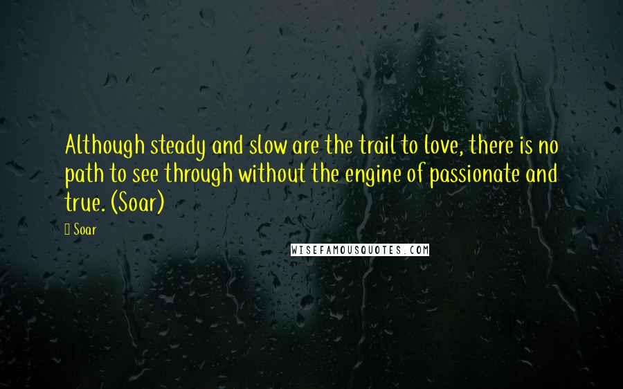 Soar Quotes: Although steady and slow are the trail to love, there is no path to see through without the engine of passionate and true. (Soar)