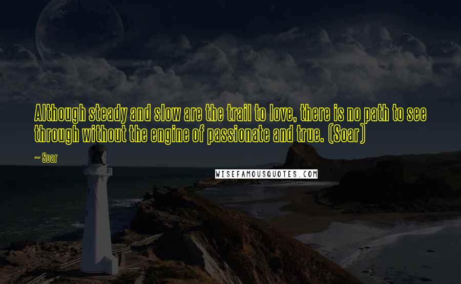 Soar Quotes: Although steady and slow are the trail to love, there is no path to see through without the engine of passionate and true. (Soar)